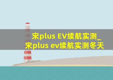 宋plus EV续航实测_宋plus ev续航实测冬天